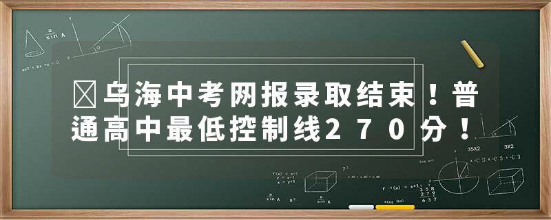 ​乌海中考网报录取结束！普通高中最低控制线270分！