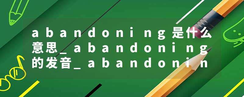 abandoning是什么意思_abandoning的发音_abandoning的用法_abandoning怎么记_abandoning翻译