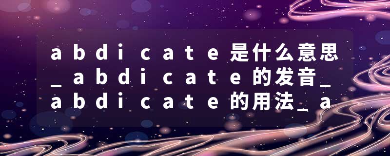 abdicate是什么意思_abdicate的发音_abdicate的用法_abdicate怎么记_abdicate翻译