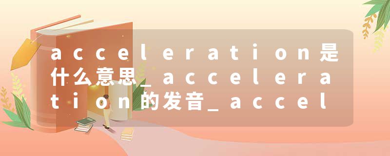 acceleration是什么意思_acceleration的发音_acceleration的用法_acceleration怎么记_acceleration翻译