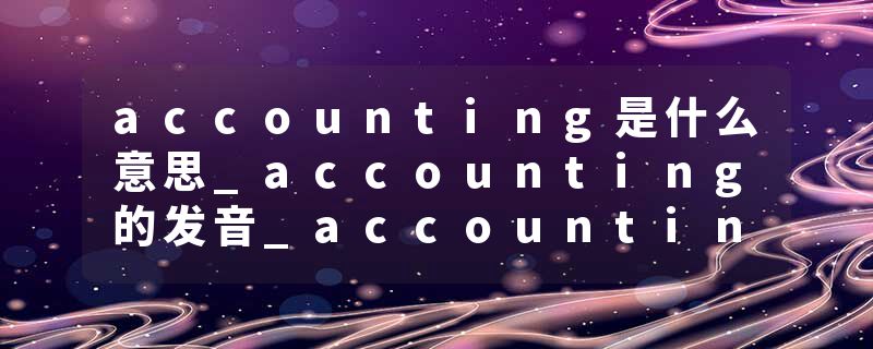 accounting是什么意思_accounting的发音_accounting的用法_accounting怎么记_accounting翻译