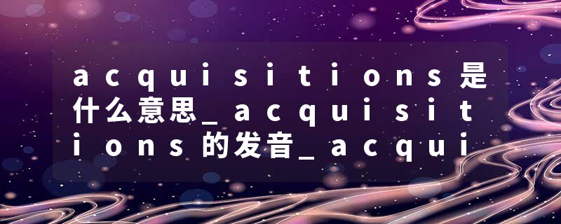 acquisitions是什么意思_acquisitions的发音_acquisitions的用法_acquisitions怎么记_acquisitions翻译