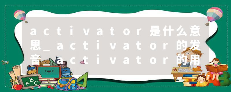 activator是什么意思_activator的发音_activator的用法_activator怎么记_activator翻译