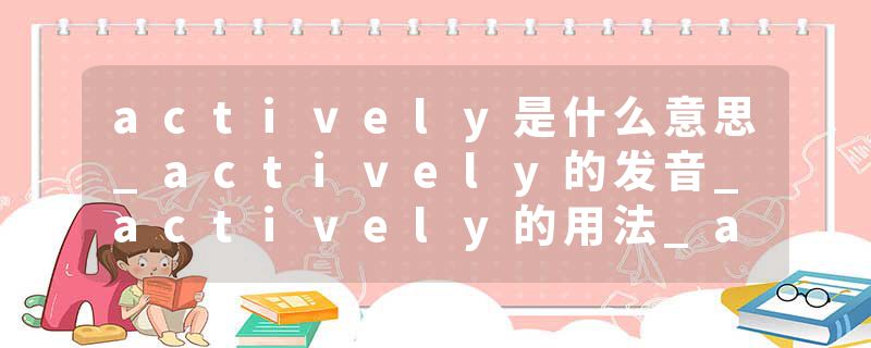 actively是什么意思_actively的发音_actively的用法_actively怎么记_actively翻译