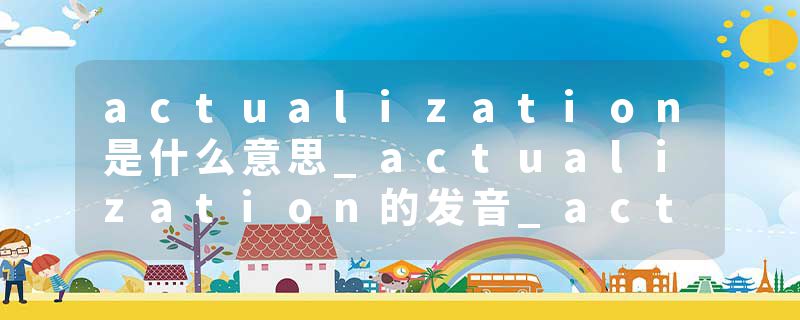 actualization是什么意思_actualization的发音_actualization的用法_actualization怎么记_actualization翻译