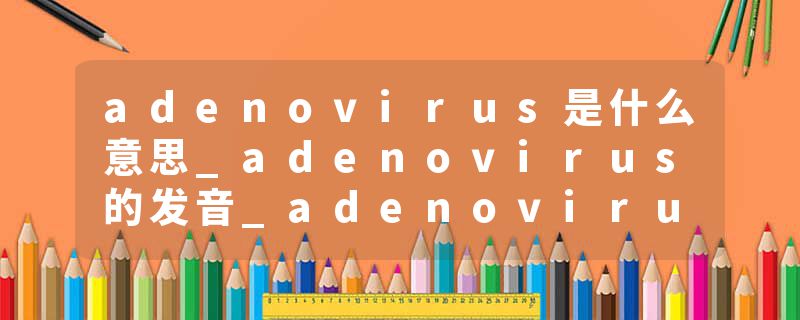 adenovirus是什么意思_adenovirus的发音_adenovirus的用法_adenovirus怎么记_adenovirus翻译