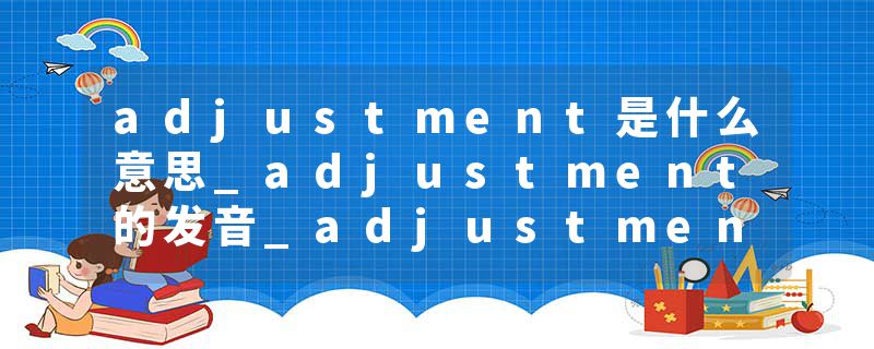 adjustment是什么意思_adjustment的发音_adjustment的用法_adjustment怎么记_adjustment翻译