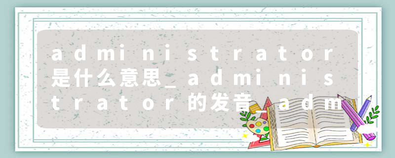 administrator是什么意思_administrator的发音_administrator的用法_administrator怎么记_administrator翻译