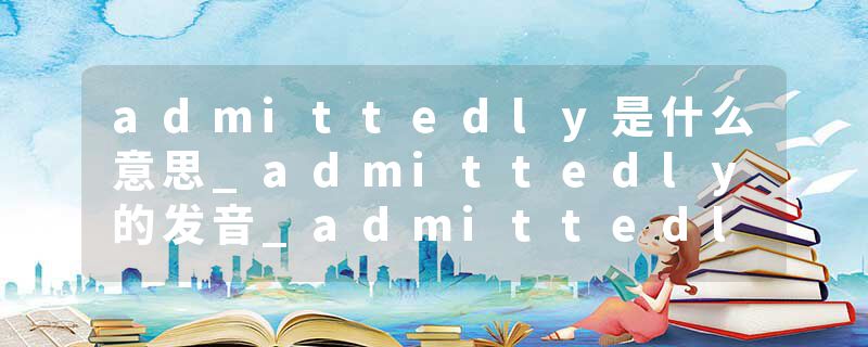 admittedly是什么意思_admittedly的发音_admittedly的用法_admittedly怎么记_admittedly翻译