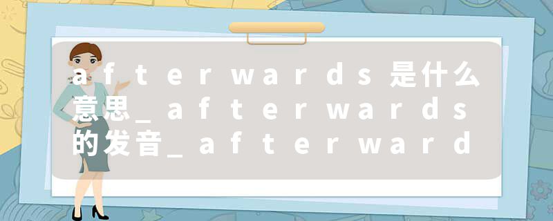 afterwards是什么意思_afterwards的发音_afterwards的用法_afterwards怎么记_afterwards翻译
