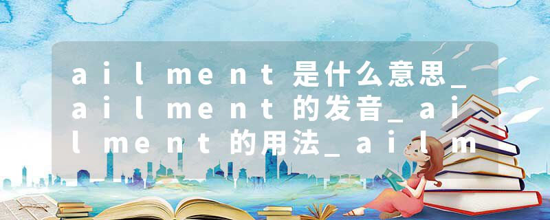 ailment是什么意思_ailment的发音_ailment的用法_ailment怎么记_ailment翻译
