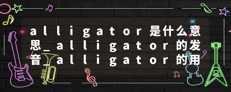 alligator是什么意思_alligator的发音_alligator的用法_alligator怎么记_alligator翻译