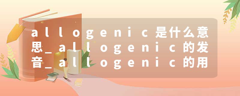 allogenic是什么意思_allogenic的发音_allogenic的用法_allogenic怎么记_allogenic翻译