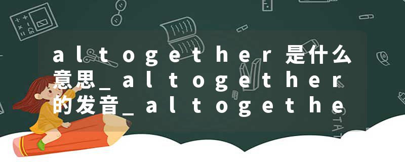 altogether是什么意思_altogether的发音_altogether的用法_altogether怎么记_altogether翻译