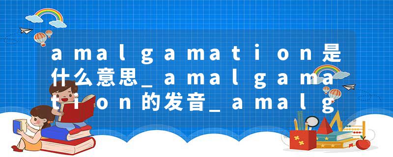 amalgamation是什么意思_amalgamation的发音_amalgamation的用法_amalgamation怎么记_amalgamation翻译