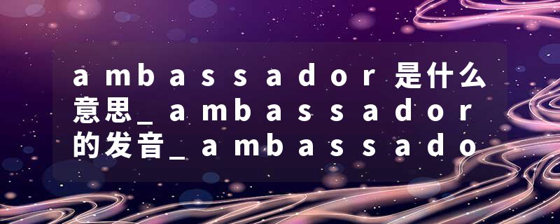 ambassador是什么意思_ambassador的发音_ambassador的用法_ambassador怎么记_ambassador翻译