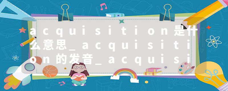 acquisition是什么意思_acquisition的发音_acquisition的用法_acquisition怎么记_acquisition翻译