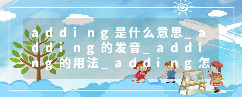 adding是什么意思_adding的发音_adding的用法_adding怎么记_adding翻译