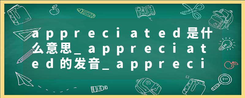 appreciated是什么意思_appreciated的发音_appreciated的用法_appreciated怎么记_appreciated翻译
