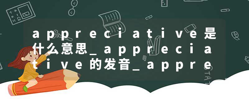 appreciative是什么意思_appreciative的发音_appreciative的用法_appreciative怎么记_appreciative翻译