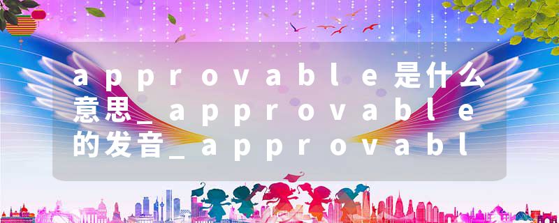 approvable是什么意思_approvable的发音_approvable的用法_approvable怎么记_approvable翻译