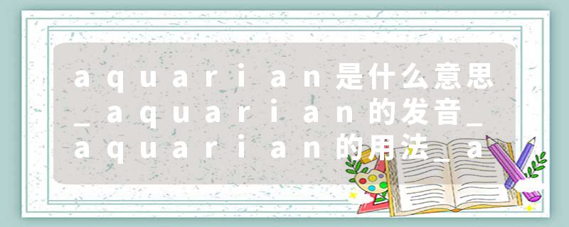 aquarian是什么意思_aquarian的发音_aquarian的用法_aquarian怎么记_aquarian翻译