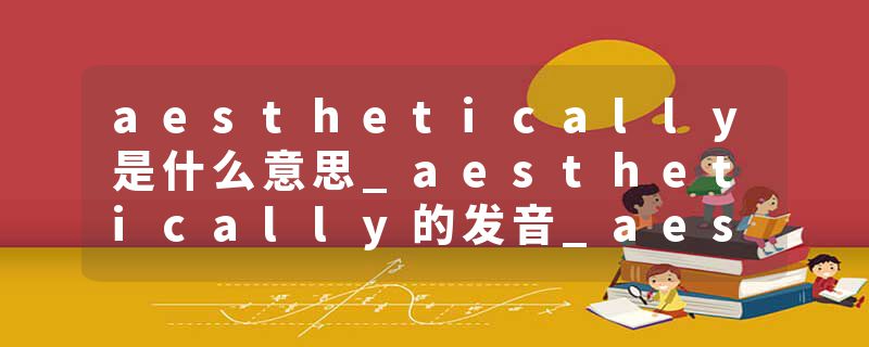 aesthetically是什么意思_aesthetically的发音_aesthetically的用法_aesthetically怎么记_aesthetically翻译