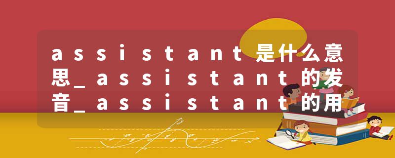 assistant是什么意思_assistant的发音_assistant的用法_assistant怎么记_assistant翻译