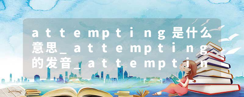 attempting是什么意思_attempting的发音_attempting的用法_attempting怎么记_attempting翻译
