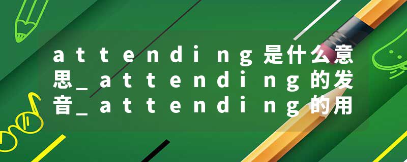 attending是什么意思_attending的发音_attending的用法_attending怎么记_attending翻译