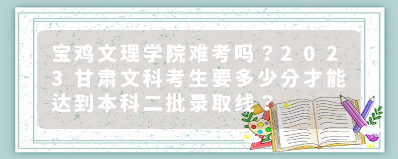 宝鸡文理学院难考吗？2023甘肃文科考生要多少分才能达到本科二批录取线？