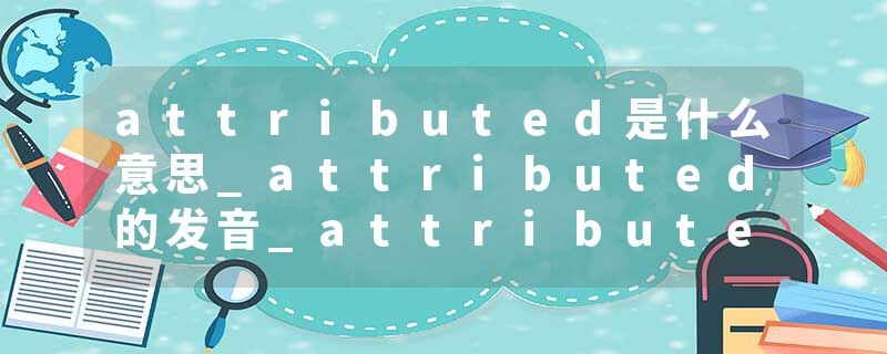 attributed是什么意思_attributed的发音_attributed的用法_attributed怎么记_attributed翻译