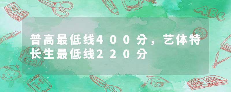 普高最低线400分，艺体特长生最低线220分