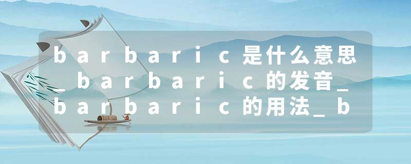 barbaric是什么意思_barbaric的发音_barbaric的用法_barbaric怎么记_barbaric翻译