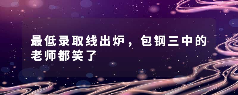 最低录取线出炉，包钢三中的老师都笑了