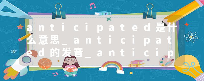 anticipated是什么意思_anticipated的发音_anticipated的用法_anticipated怎么记_anticipated翻译
