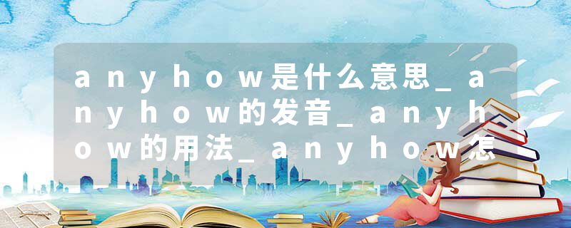anyhow是什么意思_anyhow的发音_anyhow的用法_anyhow怎么记_anyhow翻译