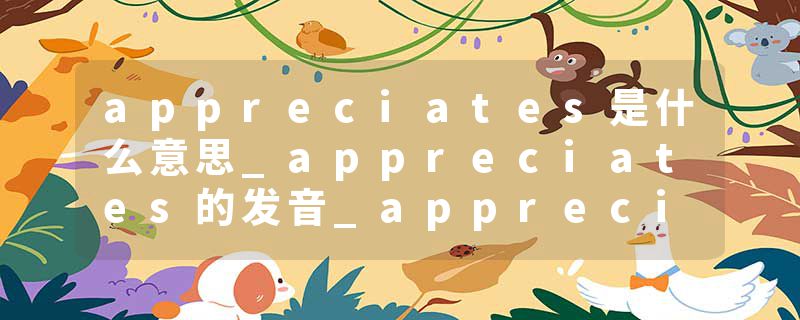 appreciates是什么意思_appreciates的发音_appreciates的用法_appreciates怎么记_appreciates翻译