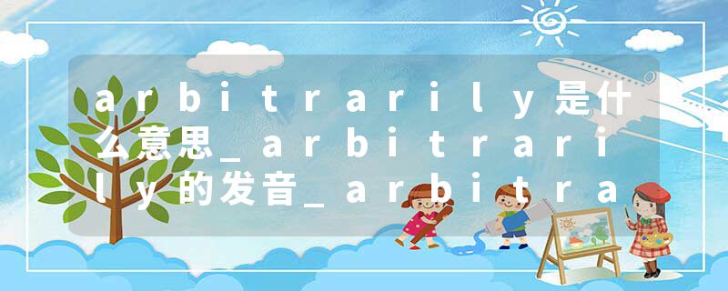 arbitrarily是什么意思_arbitrarily的发音_arbitrarily的用法_arbitrarily怎么记_arbitrarily翻译