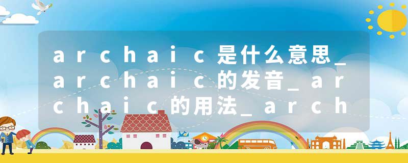 archaic是什么意思_archaic的发音_archaic的用法_archaic怎么记_archaic翻译