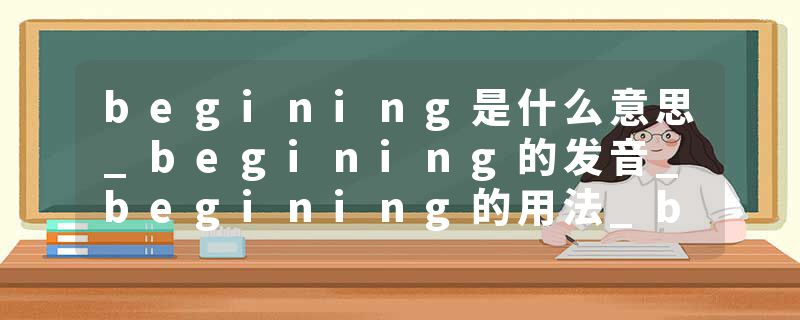 begining是什么意思_begining的发音_begining的用法_begining怎么记_begining翻译