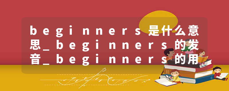 beginners是什么意思_beginners的发音_beginners的用法_beginners怎么记_beginners翻译