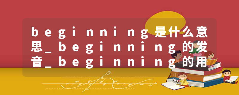 beginning是什么意思_beginning的发音_beginning的用法_beginning怎么记_beginning翻译