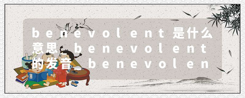 benevolent是什么意思_benevolent的发音_benevolent的用法_benevolent怎么记_benevolent翻译