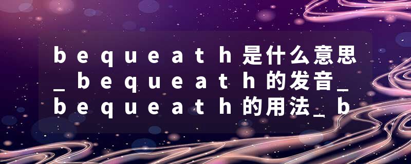 bequeath是什么意思_bequeath的发音_bequeath的用法_bequeath怎么记_bequeath翻译