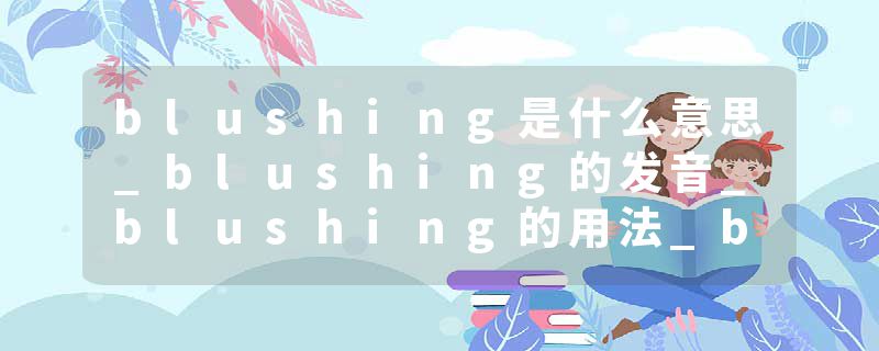 blushing是什么意思_blushing的发音_blushing的用法_blushing怎么记_blushing翻译