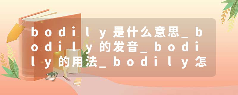 bodily是什么意思_bodily的发音_bodily的用法_bodily怎么记_bodily翻译