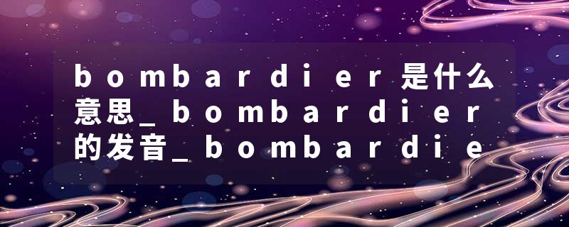 bombardier是什么意思_bombardier的发音_bombardier的用法_bombardier怎么记_bombardier翻译