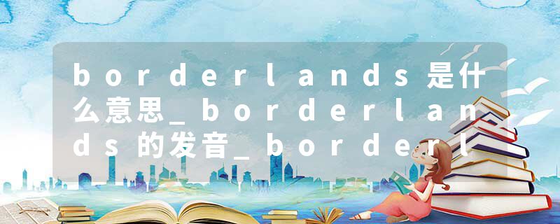 borderlands是什么意思_borderlands的发音_borderlands的用法_borderlands怎么记_borderlands翻译