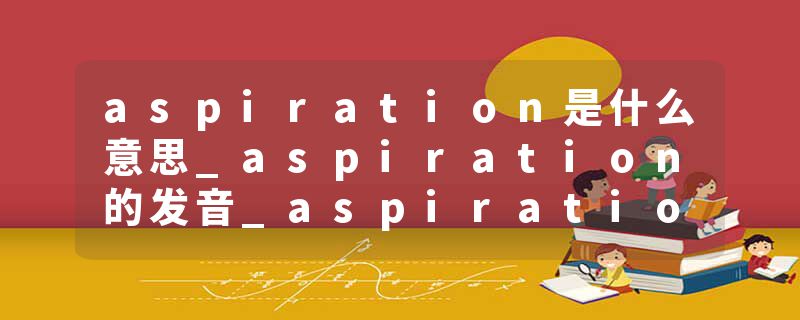 aspiration是什么意思_aspiration的发音_aspiration的用法_aspiration怎么记_aspiration翻译